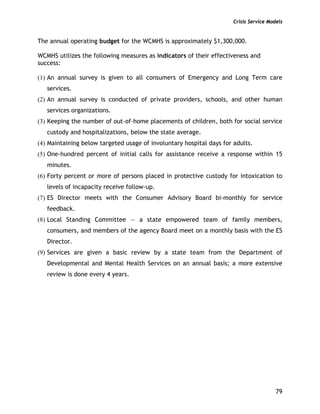 Crisis Service Models
79
The annual operating budget for the WCMHS is approximately $1,300,000.
WCMHS utilizes the following measures as indicators of their effectiveness and
success:
(1) An annual survey is given to all consumers of Emergency and Long Term care
services.
(2) An annual survey is conducted of private providers, schools, and other human
services organizations.
(3) Keeping the number of out-of-home placements of children, both for social service
custody and hospitalizations, below the state average.
(4) Maintaining below targeted usage of involuntary hospital days for adults.
(5) One-hundred percent of initial calls for assistance receive a response within 15
minutes.
(6) Forty percent or more of persons placed in protective custody for intoxication to
levels of incapacity receive follow-up.
(7) ES Director meets with the Consumer Advisory Board bi-monthly for service
feedback.
(8) Local Standing Committee — a state empowered team of family members,
consumers, and members of the agency Board meet on a monthly basis with the ES
Director.
(9) Services are given a basic review by a state team from the Department of
Developmental and Mental Health Services on an annual basis; a more extensive
review is done every 4 years.
 