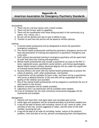 81
Appendix A:
American Association for Emergency Psychiatry Standards
Accessibility
1. There will be a 24-hour phone with a listed number.
2. There will be 24-hour walk-in capability.
3. There will be coordination with those doing outreach in the community (e.g.
police, tire, rescue, etc.).
4. No one will be denied care due to lack of ability to pay.
5. Transfer to and from the service will be based on written policies.
Staffing
1. A mental health professional will be designated to direct the psychiatric
emergency component.
2. The mental health professionals staffing the psychiatric emergency service will
have documentation of training and experience in psychiatric emergency and
crisis work.
3. Staff without documented training in emergency psychiatry will be supervised
by staff that have that training and experience.
4. Mental health professionals may include a psychiatrist (at least at the PGY 2 I
level, registered nurses, psychiatric social workers, and clinical psychologists.
Mental health workers without advanced degrees will act under the supervision
of licensed mental health professionals.
5. Security officers will work with the mental health professionals to protect the
safety of patients, staff, other professionals, and families
6. A psychiatrist will be available 24 hours a day, and there will be a psychiatrist
who serves as Medical Director of the unit who will be responsible for the
quality of the medical care provided.
7. One of the mental health professionals will be assigned to coordinate the are of
each patient in the service.
8. Medical consultation will be readily available.
9. Laboratory and x-ray technicians will be available when needed.
10.A list of translators for the most commonly encountered languages will be
maintained and available.
Management
1. Patients will have their vital signs taken and recorded upon arrival.
2. Initial signs and symptoms will be reviewed promptly to prioritize needed care.
3. A log will be kept of phone calls including: nature of call, name of caller, time
and date of the call, actions suggested or taken, and the name of the staff
member receiving the call.
4. A log will be kept of all walk-ins including: names, nature of the patient's
problem, time and date of arrival, persons accompanying them and disposition.
 