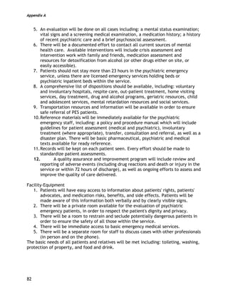 Appendix A
82
5. An evaluation will be done on all cases including: a mental status examination;
vital signs and a screening medical examination, a medication history; a history
of recent psychiatric care and a brief psychosocial assessment.
6. There will be a documented effort to contact all current sources of mental
health care. Available interventions will include crisis assessment and
intervention work with family and friends, medication assessment and
resources for detoxification from alcohol (or other drugs either on site, or
easily accessible).
7. Patients should not stay more than 23 hours in the psychiatric emergency
service, unless there are licensed emergency services holding beds or
psychiatric inpatient beds within the service.
8. A comprehensive list of dispositions should be available, including: voluntary
and involuntary hospitals, respite care, out-patient treatment, home visiting
services, day treatment, drug and alcohol programs, geriatric resources, child
and adolescent services, mental retardation resources and social services.
9. Transportation resources and information will be available in order to ensure
safe referral of PES patients.
10.Reference materials will be immediately available for the psychiatric
emergency staff, including: a policy and procedure manual which will include
guidelines for patient assessment (medical and psychiatric), involuntary
treatment (where appropriate), transfer, consultation and referral, as well as a
disaster plan. There will be basic pharmaceutical, psychiatric and medical
texts available for ready reference.
11.Records will be kept on each patient seen. Every effort should be made to
standardize patient assessments.
12. A quality assurance and improvement program will include review and
reporting of adverse events (including drug reactions and death or injury in the
service or within 72 hours of discharge), as well as ongoing efforts to assess and
improve the quality of care delivered.
Facility-Equipment
1. Patients will have easy access to information about patients' rights, patients'
advocates, and medication risks, benefits, and side effects. Patients will be
made aware of this information both verbally and by clearly visible signs.
2. There will be a private room available for the evaluation of psychiatric
emergency patients, in order to respect the patient's dignity and privacy.
3. There will be a room to restrain and seclude potentially dangerous patients in
order to ensure the safety of all those within the service.
4. There will be immediate access to basic emergency medical services.
5. There will be a separate room for staff to discuss cases with other professionals
(in person and on the phone).
The basic needs of all patients and relatives will be met including: toileting, washing,
protection of property, and food and drink.
 