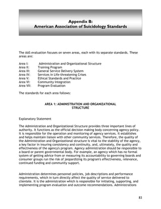American Association of Suicidology Standards
83
Appendix B:
American Association of Suicidology Standards
The AAS evaluation focuses on seven areas, each with its separate standards. These
areas are:
Area I: Administration and Organizational Structure
Area II: Training Program
Area III: General Service Delivery System
Area IV: Services in Life-threatening Crises
Area V: Ethical Standards and Practice
Area VI: Community Integration
Area VII: Program Evaluation
The standards for each area follows:
AREA 1: ADMINISTRATION AND ORGANIZATIONAL
STRUCTURE
Explanatory Statement
The Administration and Organizational Structure provides three important lines of
authority. It functions as the official decision making body concerning agency policy.
It is responsible for the operation and monitoring of agency services. It establishes
and helps maintain liaison with other community services. Therefore, the quality of
the Administration and Organizational structure is vital to the stability of the agency,
a key factor in insuring consistency and continuity, and, ultimately, the quality and
effectiveness of the agency's program. Agency administration should be responsible to
a board or parent governmental body. For example, an agency which has no formal
system of getting advice from or measuring its accountability to governing boards and
consumer groups run the risk of jeopardizing its program's effectiveness, relevance,
continued funding and community support.
Administration determines personnel policies, job descriptions and performance
requirements, which in turn directly affect the quality of service delivered to
clientele. It is the administration which is responsible for initiating, supporting, and
implementing program evaluation and outcome recommendations. Administrations
 
