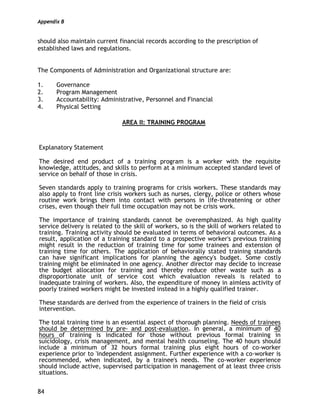 Appendix B
84
should also maintain current financial records according to the prescription of
established laws and regulations.
The Components of Administration and Organizational structure are:
1. Governance
2. Program Management
3. Accountability: Administrative, Personnel and Financial
4. Physical Setting
AREA II: TRAINING PROGRAM
Explanatory Statement
The desired end product of a training program is a worker with the requisite
knowledge, attitudes, and skills to perform at a minimum accepted standard level of
service on behalf of those in crisis.
Seven standards apply to training programs for crisis workers. These standards may
also apply to front line crisis workers such as nurses, clergy, police or others whose
routine work brings them into contact with persons in life-threatening or other
crises, even though their full time occupation may not be crisis work.
The importance of training standards cannot be overemphasized. As high quality
service delivery is related to the skill of workers, so is the skill of workers related to
training. Training activity should be evaluated in terms of behavioral outcomes. As a
result, application of a training standard to a prospective worker's previous training
might result in the reduction of training time for some trainees and extension of
training time for others. The application of behaviorally stated training standards
can have significant implications for planning the agency's budget. Some costly
training might be eliminated in one agency. Another director may decide to increase
the budget allocation for training and thereby reduce other waste such as a
disproportionate unit of service cost which evaluation reveals is related to
inadequate training of workers. Also, the expenditure of money in aimless activity of
poorly trained workers might be invested instead in a highly qualified trainer.
These standards are derived from the experience of trainers in the field of crisis
intervention.
The total training time is an essential aspect of thorough planning. Needs of trainees
should be determined by pre- and post-evaluation. In general, a minimum of 40
hours of training is indicated for those without previous formal training in
suicidology, crisis management, and mental health counseling. The 40 hours should
include a minimum of 32 hours formal training plus eight hours of co-worker
experience prior to 'independent assignment. Further experience with a co-worker is
recommended, when indicated, by a trainee's needs. The co-worker experience
should include active, supervised participation in management of at least three crisis
situations.
 