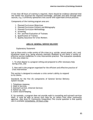 American Association of Suicidology Standards
85
If less than 40 hours of training is required, there should be evidence obtained that
the worker has acquired the required knowledge, attitudes and skills through other
sources, e.g. a university sponsored crisis course with supervised clinical practice.
Components of the training program area are:
1. Planned Curriculum Objectives
2. Planned Curriculum Content and Bibliography
3. Planned Curriculum Methodology
4. Screening
5. Pre- and Post-Evaluation of Trainees
6. Qualification of Trainers
7. Quality Assurance for Crisis Workers
AREA III: GENERAL SERVICE DELIVERY
Explanatory Statement
Just as there exist a wide variety of life crises (e.g. suicide, sexual assault, etc.) and
situational issues (e.g. being severely mentally disabled) so are there a variety of
effective service modalities in crisis intervention practice. The evaluation standards
in this area relate to:
1. To what degree is a program willing and prepared to offer necessary help
during crisis, and
2. How well is the program organized for the efficient and effective practice of
crisis intervention
This section is designed to evaluate a crisis center's ability to respond
to its clients.
Standards for the five (5) components of General Service Delivery
System include:
1. Telephone response,
2. Walk-In Services,
3. Outreach service, (Internet Service)
4. Follow-up, and
5. Client record Keeping.
If, for example, a program does not provide walk-in counseling and outreach services
itself, it must be able to secure such help for its callers from other community
agencies. (See Area VI: Community Integration) The crucial question is that quality
care is available immediately. 24 hours a day.
 