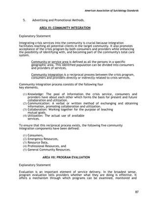 American Association of Suicidology Standards
87
5. Advertising and Promotional Methods.
AREA VI: COMMUNITY INTEGRATION
Explanatory Statement
Integrating crisis services into the community is crucial because integration
facilitates reaching all potential clients in the target community. It also promotes
acceptance of the crisis program by both consumers and providers while enhancing
the possibility of identifying with, and becoming part of the community's total care
system.
Community or service area is defined as all the persons in a specific
geographic area. This identified population can be divided into consumers
and providers of services.
Community integration is a reciprocal process between the crisis program,
consumers and providers directly or indirectly related to crisis services.
Community integration process consists of the following four
key elements.
(1) Knowledge: The pool of information the crisis service, consumers and
providers have about each other which forms the basis for present and future
collaboration and utilization.
(2) Communication: A verbal or written method of exchanging and obtaining
information, promoting collaboration and utilization.
(3) Collaboration: Working together for the purpose of teaching
mutual goals.
(4) Utilization: The actual use of available
services.
To ensure that this reciprocal process exists, the following five community
integration components have been defined:
(1) Consumers,
(2) Emergency Resources,
(3) Resource Data,
(4) Professional Resources, and
(5) General Community Resources.
AREA VII: PROGRAM EVALUATION
Explanatory Statement
Evaluation is an important element of service delivery. In the broadest sense,
program evaluation tells providers whether what they are doing is effective. It
offers a mechanism through which programs can be examined, monitored and
 