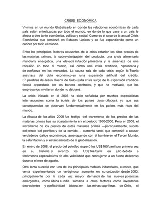 CRISIS  ECONOMICA<br />Vivimos en un mundo Globalizado en donde las relaciones económicas de cada país están entrelazadas por todo el mundo, en donde lo que pase a un país le afecta a otro tanto económica, política y social. Como es el caso de la actual Crisis Económica que comenzó en Estados Unidos y se fue expandiendo como un cáncer por todo el mundo.<br />Entre los principales factores causantes de la crisis estarían los altos precios de las materias primas, la sobrevalorización del producto, una crisis alimentaria mundial y energética, una elevada inflación planetaria y la amenaza de una recesión en todo el mundo, así como una crisis crediticia, hipotecaria y de confianza en los mercados. La causa raíz de toda crisis según la Teoría austríaca del ciclo económico es una expansión artificial del crédito. En palabras de Jesús Huerta de Soto (esta crisis surge de la expansión crediticia ficticia orquestada por los bancos centrales, y que ha motivado que los empresarios invirtieran donde no debían).<br />La crisis iniciada en el 2008 ha sido señalada por muchos especialistas internacionales como la (crisis de los países desarrollados), ya que sus consecuencias se observan fundamentalmente en los países más ricos del mundo.<br />La década de los años 2000 fue testigo del incremento de los precios de las materias primas tras su abaratamiento en el período 1980-2000. Pero en 2008, el incremento de los precios de estas materias primas —particularmente, subida del precio del petróleo y de la comida— aumentó tanto que comenzó a causar verdaderos daños económicos, amenazando con el hambre en el Tercer Mundo, la estanflación y el estancamiento de la globalización.<br />En enero de 2008, el precio del petróleo superó los US$100/barril por primera vez en su historia, y alcanzó los US$147/barril en julio debido a fenómenos especulativos de alta volatilidad que condujeron a un fuerte descenso durante el mes de agosto.<br />Otro tanto sucedió con uno de los principales metales industriales, el cobre, que venía experimentando un vertiginoso aumento en su cotización desde 2003, principalmente por la cada vez mayor demanda de las nuevas potencias emergentes, como China e India, sumada a otros factores como inventarios decrecientes y conflictividad laboral en las minas cupríferas de Chile, el primer país exportador a nivel mundial del mineral. En enero de 2008, la cotización del cobre en la London Metal Exchange (Bolsa de Metales de Londres) superó por primera vez en su historia los US$ 8000 la tonelada. A principios del mes de julio alcanzó US$ 8940 la tonelada, récord absoluto desde que se tienen registros de su cotización en la LME, a partir de 1979. Este valor a niveles históricos fue un 272,5% mayor que el antiguo récord absoluto de US$ 3280 la tonelada registrado el 24 de enero de 1989  sin ajuste por inflación.<br />Luego de este máximo y en línea con la conducta del petróleo, la cotización del cobre registró una abrupta caída de más del 50% desde el récord de julio (a octubre de 2008) en un marco de volatilidad nunca antes visto.<br />Materiales esenciales en la producción, como el ácido sulfúrico y la soda cáustica vieron también incrementados sus precios hasta un 600%.<br />La crisis del petróleo y de los alimentos fueron objeto de debate en la 34ª Cumbre del G-8.<br />Como lo mencione anterior mente esta crisis ha sido señalada por muchos especialistas internacionales como la crisis de los países desarrollados, ya que sus consecuencias se observa principalmente en los países más ricos, y aquí algunos ejemplos:<br />Crisis en los Estados Unidos<br />La Reserva Federal nacionalizó en el mes de septiembre a la aseguradora AIG, adquiriendo el 80% de sus activos, e inyectando un préstamo de 85.000 millones de dólares, la mayor cifra en la historia de la Reserva.9<br />Artículos principales: Crisis de las hipotecas subprime y Crisis financiera de Estados Unidos del 2008<br />Los Estados Unidos, la economía más grande del mundo, entraron en 2008 con una grave crisis crediticia e hipotecaria que afectó a la fuerte burbuja inmobiliaria que venían padeciendo, así como un valor del dólar anormalmente bajo. Como bien señala George Soros en su libro «El nuevo paradigma de los mercados financieros» (Taurus 2008) «El estallido de la crisis económica de 2008 puede fijarse oficialmente en agosto de 2007 cuando los Bancos centrales tuvieron que intervenir para proporcionar liquidez al sistema bancario». Tras varios meses de debilidad y pérdida de empleos, el fenómeno colapsó entre 2007 y 2008, causando la quiebra de medio centenar de bancos y entidades financieras. Este colapso arrastró a los valores bursátiles y la capacidad de consumo y ahorro de la población.<br />En septiembre de 2008, los problemas se agravaron con la bancarrota de diversas entidades financieras relacionadas con el mercado de las hipotecas inmobiliarias, como el banco de inversión  HYPERLINK quot;
http://es.wikipedia.org/wiki/Lehman_Brothersquot;
  quot;
Lehman Brothersquot;
 Lehman Brothers, las compañías hipotecarias  HYPERLINK quot;
http://es.wikipedia.org/wiki/Fannie_Maequot;
  quot;
Fannie Maequot;
 Fannie Mae y  HYPERLINK quot;
http://es.wikipedia.org/wiki/Freddie_Macquot;
  quot;
Freddie Macquot;
 Freddie Mac o la aseguradora AIG. El gobierno norteamericano intervino inyectando cientos de miles de millones de dólares para salvar algunas de estas entidades.<br />En un informe del libro beige, se mostró que la recesión se profundizó más en abril aunque algunos sectores tenían señales de estar estabilizándose. El 18 de abril, la FED anunció que compraría US$300.000 millones en valores del Tesoro; además compraría US$1,25 billones en activos respaldados por hipotecas.<br />Crisis en Europa<br />El fenómeno se expandió rápidamente por diversos países europeos, y algunos sufrieron graves efectos. Dinamarca entró en recesión (seis meses consecutivos de crecimiento económico negativo) en el primer trimestre de 2008. En el segundo trimestre de 2008, el conjunto de la economía de la eurozona se contrajo en un -0,2%, encabezada por los retrocesos en Francia (-0,3%) y  Alemania (-0,5%). Otras economías importantes, como la española, evitaron la contracción (+0,1%) pero sólo crecieron muy débilmente en el mismo periodo, con fuertes incrementos en el desempleo.<br />El día 7 de octubre de 2008, la reunión del ECOFIN, organismo del Consejo Europeo compuesto por los Ministros de Economía y Hacienda de los Estados miembros, así como por los Ministros de Presupuesto si se debaten cuestiones presupuestarias, decidió que todos los Estados miembros proporcionarán, por un periodo inicial de al menos un año, una protección garantizada a los depósitos personales para los particulares por una cantidad de al menos 50.000 euros.<br />En la misma jornada, el Ejecutivo español anunció que elevaba la garantía mínima de los depósitos en bancos y cajas de ahorro españolas desde los 20.000 euros actuales por titular y entidad a 100.000. También anunció la creación de un fondo con cargo al Tesoro de 30.000 millones de euros, ampliables a 50.000, para adquirir activos de máxima calidad a las entidades financieras españolas para garantizar la financiación de empresas y ciudadanos.<br />El Banco Central Europeo redujo su tasa de interés de referencia de 4,25% a 1,25% en octubre aunque es mayor que la de EE. UU. Según FMI, la economía de la UE se contraerá 4% este año, y 0,3% en el 2010. Esto se debe a la tardía reacción de las autoridades debido a que Europa tenía problemas menos graves, el temor a la inflación y a un aumento de la deuda pública. Dado que Europa representa el 30% del comercio mundial, retrasará la recuperación de la economía mundial.<br />Consecuencias sobre la economía española<br />Una de las principales consecuencias que durante el año 2008 tuvo sobre la economía española es un fuerte crecimiento del desempleo. Durante el 2008 un gran número de empresas presentaron expedientes de regulación de empleo (EREs), entre otras, Bridgestone (2.463 empleos), Burberry (250), Delphi (800),Iveco (1.000 empleos), Marina d'Or (214), Nissan (1.500), Ono (1.300 empleos), Opel, Pirelli (460), Porcelanas Lladró y Arte y Porcelanas (275), Renault,Roca (1.900), Ryanair (800 empleos), Seat, Sony España (275), Torras Papel (500), T-Systems Iberia (550) y Telefónica Móviles (700 empleos)<br />El sector de la construcción es uno de los más perjudicados por la crisis debido al fin del «boom» inmobiliario y a la posterior caída de las ventas. Durante 2008 numerosas empresas constructoras presentaron suspensión de pagos entre las que destacan: Martinsa-Fadesa con un pasivo de 4.000 millones de euros, es la mayor suspensión de pagos de la historia de España, Hábitat (2.300 millones), SEOP, Grupo Contsa y San José entre otras. Hasta tanto no se produzca la reestructuración de las cajas de ahorro no se podrá afrontar la reducción drástica del stock de viviendas. De los 470 000 millones que le adeuda el ladrillo, 90 000 corresponden a suelo. Aguirre Newman cifra el stock en 1,5 millones de viviendas, 612 512 de recién terminadas; 384 050 en construcción y 520 330 usadas en venta o alquiler, cinco veces más de lo demandado. En contrapartida contabiliza 21 fondos oportunistas dispuestos a invertir 8 500 millones de euros en tres años. <br />Hay una discusión latente sobre las razones de que el paro haya aumentado mucho más en España: incremento de la población activa o excesiva rigidez laboral. Otros buscan las causas del crash financiero en los salarios de los altos ejecutivos o la ausencia de eficacia de los organismos reguladores.<br />Los efectos de la crisis económica también han tenido un fuerte impacto en el sistema financiero español. Los impagos de numerosas empresas y particulares junto a la mala gestión ha llevado a la intervención de algunas entidades financieras por parte del Estado. Entre las entidades financieras más perjudicadas por esta situación encontramos: Caja Castilla-La Mancha, la cual tuvo que ser intervenida por el Banco de España en marzo de 2009 para evitar su desaparición. Parece urgente, por tanto, poner en marcha cuanto antes el Fondo de Reestructuración de Ordenación Bancaria (FROB). En esta línea el Banco<br />Esta crisis no solo nos ha afectado en lo económico sino también en la Politica y Social.<br />Política.<br />Fernando Vallespín, especialista nternacional de la Universidad Autónoma de Madrid opino: sobre las posibles consecuencias sociales, y más estrictamente políticas, que pueden anidar en la transformación provocada por la crisis financiera y económica, y ha asegurado que quot;
se está produciendo la desoccidentalización del mundoquot;
. También ha explicado que cada vez tiene menos peso la economía de los países occidentales, así como sus valores, por lo que quot;
se pone en cuestión el mundo tal y como lo conocemosquot;
.En ese sentido, también ha señalado que quot;
es preciso que todos los estados se pongan de acuerdo para repensar el sistema internacional, porque con la crisis se ha vuelto al Estado y, actualmente, existe una gobernanza entre estados donde los héroes son los países emergentesquot;
.<br />Expansión fiscal y regulación financiera<br />Para combatir la crisis global, EE.UU. propuso a que los países del G-20 iniciaran una nueva ronda de gastos, además de establecer una meta de crecimiento específica del 2%. Estas políticas fueron rechazadas. La cumbre de ministros de finanzas del G-20 acordaron ejercer políticas monetarias y de expansión fiscal hasta que el crecimiento aumente. También se acordaron propuestas para ayudar a los países en desarrollo a través de donaciones al FMI y mejorar la regulación financiera, incluyendo requerir el registro de los fondos de cobertura y sus gestores.<br />Social.<br />Estamos asombrados por la intensidad y la rapidez de la crisis. Estos capitalistas creadores de la crisis por su avaricia, deberían dedicarse a reflexionar sobre las causas que la han provocado. Salarios y despidosSegún un informe de la organización en defensa de un banco de alimentos Feeding America [Alimentar América], más de 12 millones de niños están amenazados con el riesgo de una alimentación no adecuada y de hambre en Estados Unidos. De manera significativa, el estudio concluyó que más de tres millones y medio de niños menores de cinco años se enfrentan al hambre. Esta cifra equivale al 17% (uno de cada seis) de los niños estadounidenses de cinco años y menores. Al igual que los índices de pobreza, pérdida del hogar, bancarrota y otros muchos, los índices de inseguridad alimentaria documentados por el estudio reflejan claramente el deterioro de la calidad de vida que han sufrido los hogares de la clase trabajadora en los últimos cinco años. En los años comprendidos entre 2005 y 2007 la inseguridad alimentaria se ha extendido rápidamente junto con el paro y los recortes salariales.12 millones de niños en Estados Unidos se enfrentan al hambre y a la inseguridad alimentariaEn el Perú no es menos diferente, a pesar de que varios analistas coinciden que las cifras estadísticas no se ajustan a un rigor científico y tecnico, aqui presentamos la opinión del economista Farid Matuck, ex jefe del INE. <br />Crisis económica y suicidio<br />Las crisis económicas se acompañan de peor salud (por el aumento del paro y de la pobreza, y por el incremento de la diferencias entre pobres y ricos) pero no siempre se acompañan de mayor mortalidad. Las crisis económicas no aumentan las muertes en general, sí aumentan las muertes por suicidio en todos los países y situaciones. El desempleo se asocia a suicidio. En España los suicidios están aumentando y son ya la tercera causa de muerte, tras la mortalidad cardiovascular y el cáncer. En el mundo, el suicidio es la segunda causa de muerte, tras los accidentes de tráfico, entre los 10 y 24 años. Se puede evitar el aumento de los suicidios, con el rechazo a las políticas que hacen caer el sistema de previsión social, la educación, la sanidad, la cultura y el medio ambiente.<br />Aumento de la natalidad<br />Para el economista italiano  HYPERLINK quot;
http://es.wikipedia.org/w/index.php?title=Gotti_Tedeschi&action=edit&redlink=1quot;
  quot;
Gotti Tedeschi (aún no redactado)quot;
 Gotti Tedeschi, el verdadero origen de la crisis es «la caída de la natalidad en los países occidentales». Así lo afirmana Ettore Gotti Tedeschi, conocido economista y presidente del Instituto para las Obras de Religión (IOR, conocido como el Banco Vaticano), en una entrevista al informativo semanal Octava Dies del Centro Televisivo Vaticano. La baja natalidad del pasado, de la que se deriva el rápido envejecimiento de la población en los países occidentales, es lo que aboca a los países occidentales a empobrecerse.<br />Philip Longman, en este sentido, escribió en el trabajo The Empty Cradle: How Falling Birthrates Threaten World Prosperity and What To Do About It (2004) lo que sigue: «El declive global de las tasas de natalidad es la fuerza más poderosa que afecta a la sustentabilidad (de la economía) de las naciones y al futuro de la sociedad en el siglo XXI».<br />Fomento de la confianza y del consumo<br />El Consejo Superior de Cámaras de Comercio y 18 grandes empresas españolas ha presentado 25 de febrero de 2010 su campaña publicitaria para contagiar confianza y fomentar las actitudes positivas entre la ciudadanía para hacer frente a la salida de la crisis económica, bajo el lema estoloarreglamosentretodos.org.<br />Aumento del déficit presupuestario y del gasto<br />Para los economistas Paul Krugman y  HYPERLINK quot;
http://es.wikipedia.org/w/index.php?title=Robin_Wells&action=edit&redlink=1quot;
  quot;
Robin Wells (aún no redactado)quot;
 Robin Wells la inercia de las distintas autoridades económicas y políticas presagia una prolongación de la crisis con alto nivel de paro y escaso crecimiento si no se acometen soluciones que a corto plazo no eviten una recesión profunda haciendo que los gobiernos emitan deuda y gasten más. Para  HYPERLINK quot;
http://es.wikipedia.org/wiki/Krugmanquot;
  quot;
Krugmanquot;
 Krugman y Wells, cuando la situación de crisis es más intensa (momento Minsky, en honor al  HYPERLINK quot;
http://es.wikipedia.org/wiki/Escuela_postkeynesianaquot;
  quot;
Escuela postkeynesianaquot;
 poskeynesiano  HYPERLINK quot;
http://es.wikipedia.org/wiki/Hyman_Minskyquot;
  quot;
Hyman Minskyquot;
 Hyman Minsky) los déficits presupuestarios no solo son buenos, son necesarios.<br />Frente a la crisis cultural, ecología, feminismo y reconocimiento de las minorías<br />Frente a la considerada como crisis económica de 2008-2010 el sociólogo Alain Touraine considera que Europa solamente muestra impotencia económica, política y cultural pero que esa impotencia no es consecuencia de la crisis, es su causa general. Para Touraien Europa debe tomar conciencia y romper el silencio, en caso contrario la crisis se profundizará aún más y Occidente perderá sus ventajas. Las soluciones existen, en el plano económico, la ecología política da respuestas frente al suicidio colectivo; en el plano social y cultural, el mundo feminista se opone a las contradicciones mortales de un mundo que sigue dominado por los hombres y en el terreno político, la idea novedosa es, más allá del gobierno de la mayoría, la del respeto de las minorías y su reconocimiento.<br />Apoyo a la agricultura<br />En palabras de Benedicto XVI, (La crisis económica actual, de la que se ha tratado también en estos días en la reunión del llamado G20, debe tomarse en toda su seriedad: esta tiene numerosas causas y manda una fuerte llamada a una revisión profunda del modelo de desarrollo económico global (cfr Enc. Caritas in veritate, 21). Es un síntoma agudo que se ha añadido a otros también graves y ya bien conocidos, como el perdurar del desequilibrio entre riqueza y pobreza, el escándalo del hambre, la emergencia ecológica y, actualmente también general, el problema del paro. En este cuadro, parece decisivo un relanzamiento estratégico de la agricultura. De hecho, el proceso de industrialización a veces ha ensombrecido al sector agrícola, el cual, aún tomando a su vez beneficio de los conocimientos y de las técnicas modernas, con todo ha perdido importancia, con notables consecuencias también en el plano cultural. Me parece el momento para un llamamiento a revalorar la agricultura, no en sentido nostálgico, sino como recurso indispensable para el futuro.<br />Al final del día esta crisis nos afecta a todos y en mi opinión a las corporaciones capitalistas el gobierno y ciudadanos en general nos corresponde contribuir respectivamente a la solución de esta situación.<br />                                                    Rogelio Becerril Albarran.<br /> <br />UNIVERSIDAD<br />E T A C<br />HISTORIA    MUNDIAL<br />Alumno: Rogelio Becerril Albarran<br />Grado:  Quinto Semestre<br />SEPTIEMBRE-2011<br />