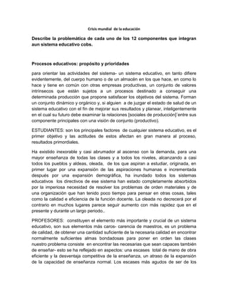 Crisis mundial de la educación
Describe la problemática de cada uno de los 12 componentes que integran
aun sistema educativo cobs.
Procesos educativos: propósito y prioridades
para orientar las actividades del sistema- un sistema educativo, en tanto difiere
evidentemente, del cuerpo humano o de un almacén en los que hace, en como lo
hace y tiene en común con otras empresas productivas, un conjunto de valores
intrínsecos que están sujetos a un procesos destinado a conseguir una
determinada producción que propone satisfacer los objetivos del sistema. Forman
un conjunto dinámico y orgánico y, si alguien a de juzgar el estado de salud de un
sistema educativo con el fin de mejorar sus resultados y planear, inteligentemente
en el cual su futuro debe examinar la relaciones [sociales de producción]¨entre sus
componente principales con una visión de conjunto (productivo).
ESTUDIANTES: son los principales factores de cualquier sistema educativo, es el
primer objetivo y las actitudes de estos afectan en gran manera al proceso,
resultados primordiales.
Ha existido inexorable y casi abrumador al ascenso con la demanda, para una
mayor enseñanza de todas las clases y a todos los niveles, alcanzando a casi
todos los pueblos y aldeas, oleada, de los que aspiran a estudiar, originada, en
primer lugar por una expansión de las aspiraciones humanas e incrementada
después por una expansión demográfica, ha inundado todos los sistemas
educativos los directivos de ese sistema han estado completamente absorbidos
por la imperiosa necesidad de resolver los problemas de orden materiales y de
una organización que han tenido poco tiempo para pensar en otras cosas, tales
como la calidad e eficiencia de la función docente. La oleada no decrecerá por el
contrario en muchos lugares parece seguir aumento con más rapidez que en el
presente y durante un largo periodo..
PROFESORES: constituyen el elemento más importante y crucial de un sistema
educativo, son sus elementos más caros- carencia de maestros, es un problema
de calidad, de obtener una cantidad suficiente de la necesaria calidad en encontrar
normalmente suficientes almas bondadosas para poner en orden las clases
nuestro problema consiste en encontrar las necesarias que sean capaces también
de enseñar- esto se ha reflejado en aspectos: una escases total de mano de obra
eficiente y la desventaja competitiva de la enseñanza, un atraso de la expansión
de la capacidad de enseñanza normal. Los escases más agudos de ser de los
 