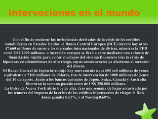 Interveciones en el mundo Con el fin de moderar las turbulencias derivadas de la crisis de los créditos inmobiliarios en Estados Unidos, el Banco Central Europeo (BCE) inyectó hoy otros 47.660 millones de euros a los mercados internacionales de divisas, mientras la FED volcó US$ 2000 millones. a inyección europea se llevó a cabo mediante una subasta de financiación rápida para evitar el colapso del sistema financiero tras la crisis de hipotecas estadounidenses de alto riesgo, cuyas consecuencias ya afectaron al mercado del dinero. El Banco Central de Japón introdujo hoy nuevamente unos 600 mil millones de yenes, equivalente a 5100 millones de dólares, tras la intervención de 1000 millones de yenes del 10 de agosto. Junto a los bancos centrales de Japón, Suiza, Canadá y Australia liberaron la semana pasada cerca de US$ 350.000 millones. La Bolsa  de Nueva York abrió hoy en alza, tras una semana de bajas arrastrada por los temores del impacto de la crisis de los créditos hipotecarios de riesgo: el Dow Jones ganaba 0,62%, y el Nasdaq 0,68%. 
