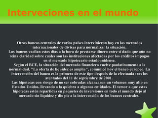 Interveciones en el mundo Otros bancos centrales de varios países intervinieron hoy en los mercados internacionales de divisas para normalizar la situación. Los bancos vacilan estos días a la hora de prestarse dinero entre sí dado que aún no reina claridad sobre cuáles son las instituciones afectadas por los créditos impagos en el mercado hipotecario estadounidense. Según el BCE, la situación del mercado financiero vuelve paulatinamente a la normalidad. "La oferta de liquidez es amplia", comunicó hoy el banco europeo. La intervención del banco es la primera de este tipo después de la efectuada tras los atentados del 11 de septiembre de 2001.  Las hipotecas con riesgo de no ser cobradas alcanzaron un volumen muy alto en Estados Unidos, llevando a la quiebra a algunas entidades. El temor a que estas hipotecas estén repartidas en paquetes de inversiones en todo el mundo dejó al mercado sin liquidez y dio pie a la intervención de los bancos centrales.  