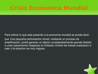 Crisis Economica Mundial Para exlicar lo que esta pasando a la economia mundial se puede decir que   U na pequeña perturbación inicial, mediante un proceso de amplificación, podrá generar un efecto considerablemente grande.Debido a unas operaciones riesgosas en Estados Unidos las bolsas enpezaron a caer y la situacion es muy risgosa . 