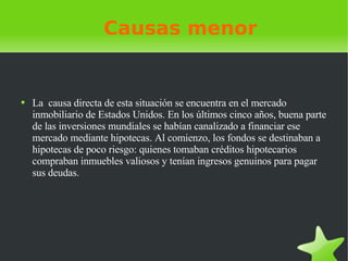 Causas menor La  causa directa de esta situación se encuentra en el mercado inmobiliario de Estados Unidos. En los últimos cinco años, buena parte de las inversiones mundiales se habían canalizado a financiar ese mercado mediante hipotecas. Al comienzo, los fondos se destinaban a hipotecas de poco riesgo: quienes tomaban créditos hipotecarios compraban inmuebles valiosos y tenían ingresos genuinos para pagar sus deudas. 