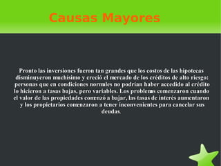 Causas Mayores Pronto las inversiones fueron tan grandes que los costos de las hipotecas disminuyeron muchísimo y creció el mercado de los créditos de alto riesgo: personas que en condiciones normales no podrían haber accedido al crédito lo hicieron a tasas bajas, pero variables. Los problemas comenzaron cuando el valor de las propiedades comenzó a bajar, las tasas de interés aumentaron y los propietarios comenzaron a tener inconvenientes para cancelar sus deudas .   