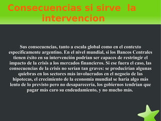 Consecuencias si sirve  la  intervencion Sus consecuencias, tanto a escala global como en el contexto específicamente argentino. En el nivel mundial, si los Bancos Centrales tienen éxito en su intervención podrían ser capaces de restringir el impacto de la crisis a los mercados financieros. Si ese fuera el caso, las consecuencias de la crisis no serían tan graves: se producirían algunas quiebras en los sectores más involucrados en el negocio de las hipotecas, el crecimiento de la economía mundial se haría algo más lento de lo previsto pero no desaparecería, los gobiernos tendrían que pagar más caro su endeudamiento, y no mucho más.  