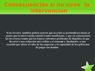 Consecuencias si no sirve  la  intervencion Si no sirviera  también podría ocurrir que la crisis se profundizara hasta el punto que la intervención estatal resulte insuficiente, y que en consecuencia los inversores teman que los bancos enfrenten problemas de iliquidez, lo que llevaría a una reducción del crédito y el consumo y, finalmente, a una recesión que afecte el valor de las empresas y la capacidad de los gobiernos de pagar sus deudas.  