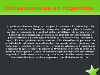 Consecuencias en Argentina   Argentina está bastante bien preparada para hacerle frente. En primer lugar, las reservas de divisas del Banco Central Argentino están por encima de todos los registros previos, en torno a los 44 mil millones de dólares. Esto permite que si el Banco Central considera que la cotización del dólar está subiendo demasiado  pueda controlarla y hacerla bajar vendiendo parte de sus reservas. En segundo lugar, el Estado argentino mantiene un superávit fiscal considerable, por lo que sus necesidades de endeudamiento son limitadas, y ha logrado satisfacerlas sin mayores problemas en los últimos tiempos, en parte gracias a la relación con Venezuela, que a mediados de agosto concretó la compra de 500 millones de dólares de bonos de la deuda pública argentina. Además, la economía argentina cuenta con otra fortaleza: su principal producto son las materias primas, cuyas cotizaciones en los mercados internacionales siguen en alza y no parecen verse afectadas por la crisis.    