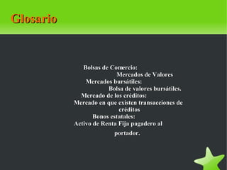 Glosario   Bolsas de Comercio:                                          Mercados de Valores Mercados bursátiles:                                      Bolsa de valores bursátiles. Mercado de los créditos:                                      Mercado en que existen transacciones de  créditos                    Bonos estatales:                                      Activo de Renta Fija pagadero al  portador.                     