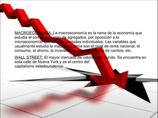 MACROECONOMÍA:  La macroeconomía es la rama de la economía que estudia el comportamiento de agregados, por oposición a la microeconomía, que estudia unidades individuales. Las variables que usualmente estudia la macroeconomía son el nivel de renta nacional, el consumo, el ahorro, la inversión, la inflación, el tipo de cambio, etc. WALL STREET:  El mayor mercado de valores del mundo. Se encuentra en esta calle de Nueva York y es el centro del  capitalismo estadounidense.  