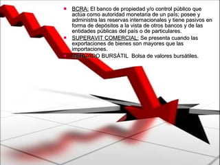 BCRA:  El banco de propiedad y/o control público que actúa como autoridad monetaria de un país; posee y administra las reservas internacionales y tiene pasivos en forma de depósitos a la vista de otros bancos y de las entidades públicas del país o de particulares.  SUPERAVIT COMERCIAL:  Se presenta cuando las exportaciones de bienes son mayores que las importaciones. MERCADO BURSÁTIL  Bolsa de valores bursátiles.  
