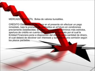 MERCADO BURSÁTIL  Bolsa de valores bursátiles.  CRÉDITO Obtención de recursos en el presente sin efectuar un pago inmediato, bajo la promesa de restituirlos en el futuro en condiciones previamente establecidas. El crédito bancario (en términos más estrictos, apertura de crédito en cuenta corriente), es un contrato por el cual la Entidad Financiera pone a disposición del cliente cierta cantidad de dinero, el cual deberá de devolver con intereses y sumándole una comisión según los plazos pactados.  
