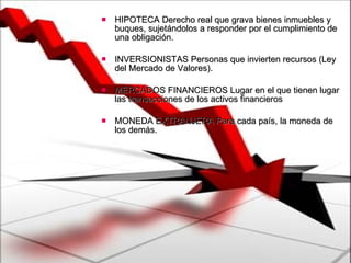 HIPOTECA Derecho real que grava bienes inmuebles y buques, sujetándolos a responder por el cumplimiento de una obligación.  INVERSIONISTAS Personas que invierten recursos (Ley del Mercado de Valores).  MERCADOS FINANCIEROS Lugar en el que tienen lugar las transacciones de los activos financieros  MONEDA EXTRANJERA Para cada país, la moneda de los demás. 