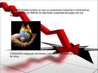 QUIEBRA Estado jurídico en que un empresario industrial o comercial se coloca cuando por déficits de operación suspende los pagos de sus deudas.  CONSUMO Utilización de bienes y servicios para nuestra satisfacción y la de otros. 