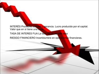 INTERÉS Provecho, utilidad y ganancia. Lucro producido por el capital. Valor que en sí tiene una cosa.  TASA DE INTERES FIJA La tasa fija es aquella tasa  RIESGO FINANCIERO Incertidumbre en operaciones financieras.  