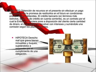 CRÉDITO Obtención de recursos en el presente sin efectuar un pago inmediato, bajo la promesa de restituirlos en el futuro en condiciones previamente establecidas. El crédito bancario (en términos más estrictos, apertura de crédito en cuenta corriente), es un contrato por el cual la Entidad Financiera pone a disposición del cliente cierta cantidad de dinero, el cual deberá de devolver con intereses y sumándole una comisión según los plazos pactados.  HIPOTECA Derecho real que grava bienes inmuebles y buques, sujetándolos a responder por el cumplimiento de una obligación. 