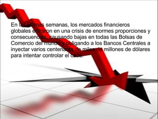 En las últimas semanas, los mercados financieros globales entraron en una crisis de enormes proporciones y consecuencias, causando bajas en todas las Bolsas de Comercio del mundo y obligando a los Bancos Centrales a inyectar varios centenares de miles de millones de dólares para intentar controlar el caos.  
