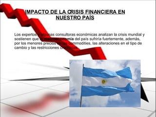 Los expertos y algunas consultoras económicas analizan la crisis mundial y sostienen que la  macroeconomía  del país sufriría fuertemente, además, por los menores precios en las commodities, las alteraciones en el tipo de cambio y las restricciones crediticias. IMPACTO DE LA CRISIS FINANCIERA EN NUESTRO PAÍS 