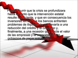 Podría ocurrir que la crisis se profundizara hasta el punto que la intervención estatal resulte insuficiente, y que en consecuencia los inversores teman que los bancos enfrenten problemas de iliquidez, lo que llevaría a una reducción del crédito y el consumo y, finalmente, a una recesión que afecte el valor de las empresas y la capacidad de los gobiernos de pagar sus deudas.   
