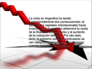 La crisis en Argentina ha tenido fundamentalmente dos consecuencias: el salto de los capitales internacionales hacia inversiones más seguras determinó la caída de la Bolsa de Buenos Aires y el aumento de la cotización del dólar. Por otro lado, tanto el gobierno como los particulares se ven obligados a pagar mayores intereses cuando necesitan endeudarse.  