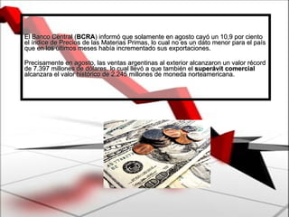 El Banco Central ( BCRA ) informó que solamente en agosto cayó un 10,9 por ciento el índice de Precios de las Materias Primas, lo cual no es un dato menor para el país que en los últimos meses había incrementado sus exportaciones. Precisamente en agosto, las ventas argentinas al exterior alcanzaron un valor récord de 7.397 millones de dólares, lo cual llevó a que también el  superávit comercial  alcanzara el valor histórico de 2.245 millones de moneda norteamericana.  