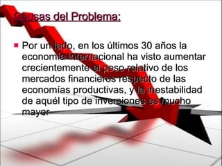 Causas del Problema: Por un lado, en los últimos 30 años la economía internacional ha visto aumentar crecientemente el peso relativo de los mercados financieros respecto de las economías productivas, y la inestabilidad de aquél tipo de inversiones es mucho mayor 