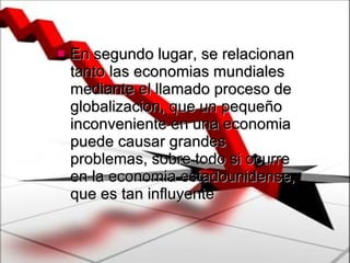 En segundo lugar, se relacionan tanto las economias mundiales mediante el llamado proceso de globalizacion, que un pequeño inconveniente en una economia puede causar grandes problemas, sobre todo si ocurre en la economia estadounidense, que es tan influyente 