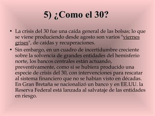 5) ¿Como el 30?   La crisis del 30 fue una caída general de las bolsas; lo que se viene produciendo desde agosto son varios " viernes grises ", de caídas y recuperaciones.  Sin embargo, en un cuadro de incertidumbre creciente sobre la solvencia de grandes entidades del hemisferio norte, los bancos centrales están actuando, preventivamente, como si se hubiera producido una especie de crisis del 30, con intervenciones para rescatar al sistema financiero que no se habían visto en décadas. En Gran Bretaña se nacionalizó un banco y en EE.UU. la Reserva Federal está lanzada al salvataje de las entidades en riesgo. 