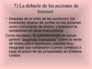 7) La debacle de las acciones de Internet   Después de la crisis de las puntocom, los inversores dejaron de confiar en las acciones como instrumento de ahorro, y buscaron la rentabilidad en otros instrumentos.  Como resultado, la sobredemanda de bonos generó " alquimias financieras " (como la venta de títulos sobre hipotecas), papeles muy riesgosos que colapsaron cuando comenzó a bajar el precio de las propiedades en Estados Unidos.  