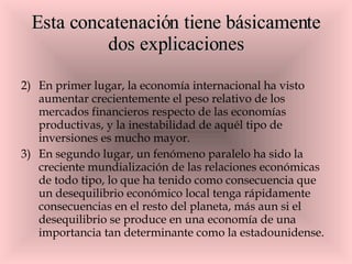 Esta concatenación tiene básicamente dos explicaciones En primer lugar, la economía internacional ha visto aumentar crecientemente el peso relativo de los mercados financieros respecto de las economías productivas, y la inestabilidad de aquél tipo de inversiones es mucho mayor.  En segundo lugar, un fenómeno paralelo ha sido la creciente mundialización de las relaciones económicas de todo tipo, lo que ha tenido como consecuencia que un desequilibrio económico local tenga rápidamente consecuencias en el resto del planeta, más aun si el desequilibrio se produce en una economía de una importancia tan determinante como la estadounidense. 