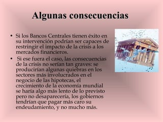 Algunas consecuencias   Si los Bancos Centrales tienen éxito en su intervención podrían ser capaces de restringir el impacto de la crisis a los mercados financieros. Si ese fuera el caso, las consecuencias de la crisis no serían tan graves: se producirían algunas quiebras en los sectores más involucrados en el negocio de las hipotecas, el crecimiento de la economía mundial se haría algo más lento de lo previsto pero no desaparecería, los gobiernos tendrían que pagar más caro su endeudamiento, y no mucho más.  