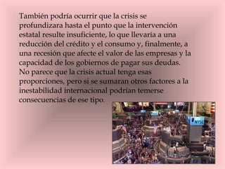 También podría ocurrir que la crisis se profundizara hasta el punto que la intervención estatal resulte insuficiente, lo que llevaría a una reducción del crédito y el consumo y, finalmente, a una recesión que afecte el valor de las empresas y la capacidad de los gobiernos de pagar sus deudas.  No parece que la crisis actual tenga esas proporciones, pero si se sumaran otros factores a la inestabilidad internacional podrían temerse consecuencias de ese tipo .  