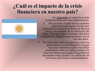 ¿Cuál es el impacto de la crisis financiera en nuestro país? En  Argentina , la crisis ha tenido fundamentalmente dos consecuencias. Por un lado, el salto de los capitales internacionales hacia inversiones determinó la caída de la Bolsa de Buenos Aires y el aumento de la cotización del dólar. Por este motivo el precio del dólar aumentó en Argentina por primera vez en casi dos años.  Por otro lado, tanto el gobierno como los particulares se ven obligados a pagar mayores intereses cuando necesitan endeudarse. Esto se explica porque las tasas de interés que pagan los gobiernos nacionales están atadas a la cotización de los bonos del Tesoro estadounidense.  