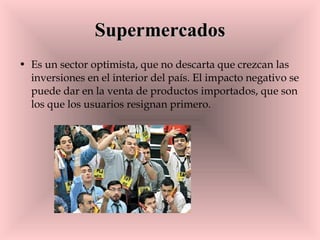 Supermercados Es un sector optimista, que no descarta que crezcan las inversiones en el interior del país. El impacto negativo se puede dar en la venta de productos importados, que son los que los usuarios resignan primero.  