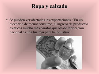 Ropa y calzado Se pueden ver afectadas las exportaciones. “En un escenario de menor consumo, el ingreso de productos asiáticos mucho más baratos que los de fabricación nacional es una luz roja para la industria”.  