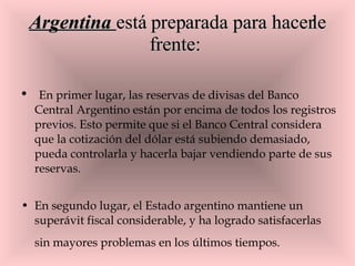 Argentina  está preparada para hacerle frente:   En primer lugar, las reservas de divisas del Banco Central Argentino están por encima de todos los registros previos. Esto permite que si el Banco Central considera que la cotización del dólar está subiendo demasiado,  pueda controlarla y hacerla bajar vendiendo parte de sus reservas. En segundo lugar, el Estado argentino mantiene un superávit fiscal considerable, y ha logrado satisfacerlas sin mayores problemas en los últimos tiempos.   