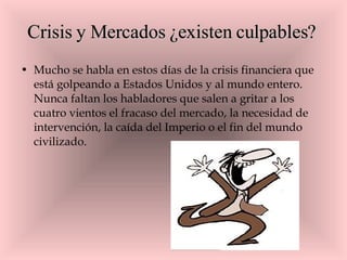 Crisis y Mercados ¿existen culpables?  Mucho se habla en estos días de la crisis financiera que está golpeando a Estados Unidos y al mundo entero. Nunca faltan los habladores que salen a gritar a los cuatro vientos el fracaso del mercado, la necesidad de intervención, la caída del Imperio o el fin del mundo civilizado. 