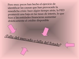 Pero muy pocos han hecho el ejercicio de identificar las causas que han provocado la susodicha crisis: hace algún tiempo atrás, la FED promovió una baja en las tasas de interés, lo que hizo a las entidades financieras aumentar drásticamente el crédito disponible  ¿ Falla del mercado o falla del Estado ?  