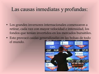 Las causas inmediatas y profundas: Los grandes inversores internacionales comenzaron a retirar, cada vez con mayor velocidad e intensidad, los fondos que tenían invertidos en los mercados bursátiles.  Esto provocó caídas generalizadas en las bolsas de todo el mundo.  