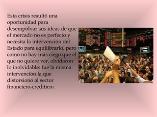 Esta crisis resultó una oportunidad para desempolvar sus ideas de que el mercado no es perfecto y necesita la intervención del Estado para equilibrarlo, pero como no hay más ciego que el que no quiere ver, olvidaron lo inolvidable: fue la misma intervención la que distorsionó al sector financiero-crediticio. 