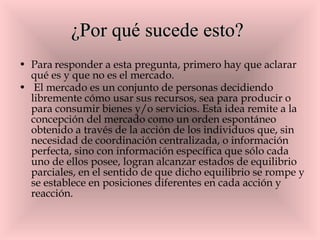 ¿Por qué sucede esto?   Para   responder a esta pregunta, primero hay que aclarar qué es y que no es el mercado. El mercado es un conjunto de personas decidiendo libremente cómo usar sus recursos, sea para producir o para consumir bienes y/o servicios. Esta idea remite a la concepción del mercado como un orden espontáneo obtenido a través de la acción de los individuos que, sin necesidad de coordinación centralizada, o información perfecta, sino con información específica que sólo cada uno de ellos posee, logran alcanzar estados de equilibrio parciales, en el sentido de que dicho equilibrio se rompe y se establece en posiciones diferentes en cada acción y reacción. 