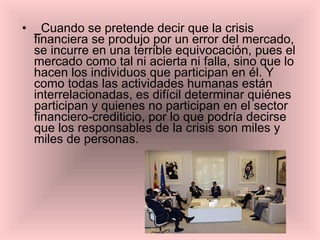 _Cuando se pretende decir que la crisis financiera se produjo por un error del mercado, se incurre en una terrible equivocación, pues el mercado como tal ni acierta ni falla, sino que lo hacen los individuos que participan en él. Y como todas las actividades humanas están interrelacionadas, es difícil determinar quiénes participan y quienes no participan en el sector financiero-crediticio, por lo que podría decirse que los responsables de la crisis son miles y miles de personas. 
