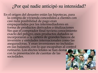 ¿Por qué nadie anticipó su intensidad? En el origen del desastre están las hipotecas, para la compra de vivienda concedidos a clientes con casi nula posibilidad de pago eran empaquetados por los intermediadores en forma de productos derivados o titulizaciones Sin que el comprador final tuviera conocimiento exacto del peligro, esos productos dañados se incorporaron a la cartera de grandes bancos de inversión y entidades internacionales como las aseguradoras. Y eran inversiones no incluidas en sus balances, con lo que escapaban al control rutinario. Los efectos letales se han destapado con la presentación de cuentas de las sociedades.  