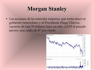 Morgan Stanley Las acciones de la conocida empresa, que tanto atacó al gobierno venezolano y al Presidente Hugo Chávez, cayeron de casi 70 dólares hace un año, a 8,55 el pasado jueves: una caída de 87 por ciento  