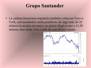 Grupo Santander   La cadena financiera española también cotiza en Nueva York, con resultados nada positivos: de algo más de 22 dólares la acción en mayo, su precio llegó a caer a 11,50 dólares días atrás. Una caída de casi 50 por ciento.  